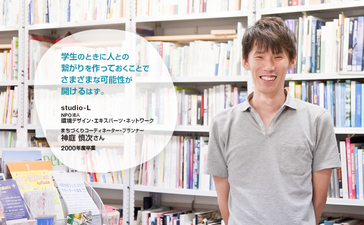 studio-L　NPO法人環境デザイン・エキスパーツ・ネットワーク　まちづくりコーディネーター・プランナー　神庭 慎次　2000年卒業　-学生のときに人との繋がりを作っておくことでさまざまな可能性が開けるはず。-