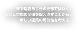 まず建物ありきの発想ではなく、人間と空間の関係を捉えなおすことから、新しい建築の可能性を考える。