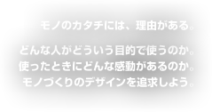 モノのカタチには、理由がある。どんな人がどういう目的で使うのか。使ったときにどんな感動があるのか。モノづくりのデザインを追求しよう。