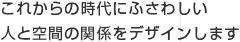 これからの時代にふさわしい人と空間の関係をデザインします